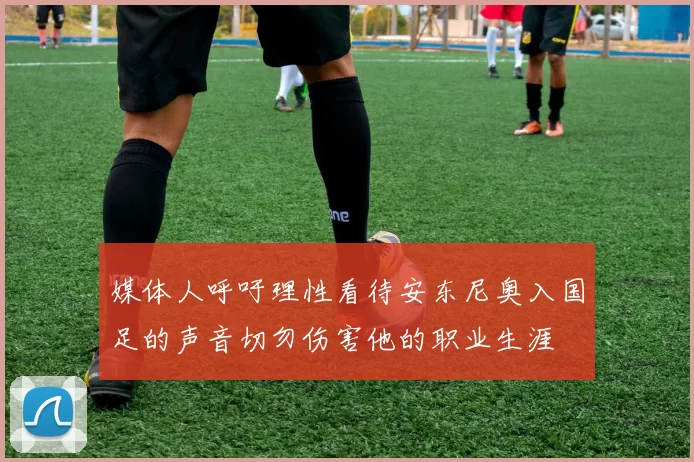 媒体人呼吁理性看待安东尼奥入国足的声音切勿伤害他的职业生涯