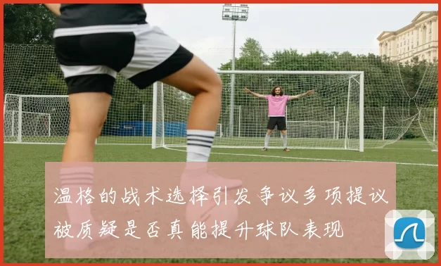 温格的战术选择引发争议多项提议被质疑是否真能提升球队表现