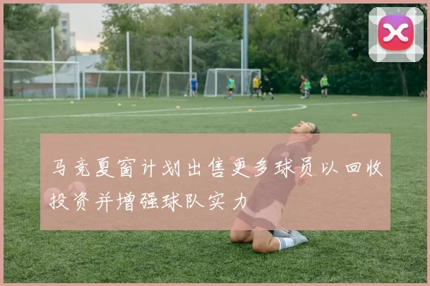 马竞夏窗计划出售更多球员以回收投资并增强球队实力