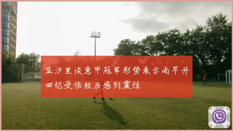 亚沙里谈意甲冠军形势表示尚早并回忆受伤经历感到震惊