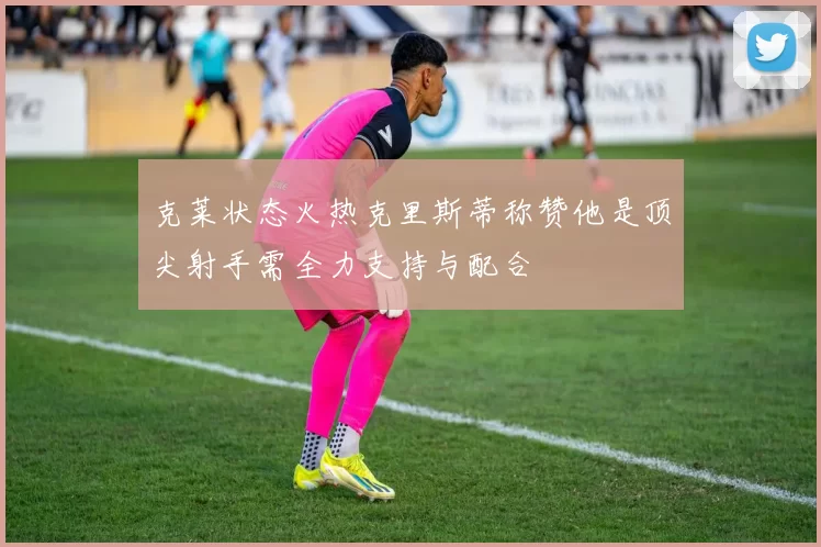 克莱状态火热克里斯蒂称赞他是顶尖射手需全力支持与配合
