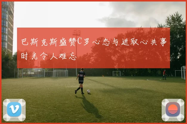 巴斯克斯盛赞C罗心态与进取心共事时光令人难忘