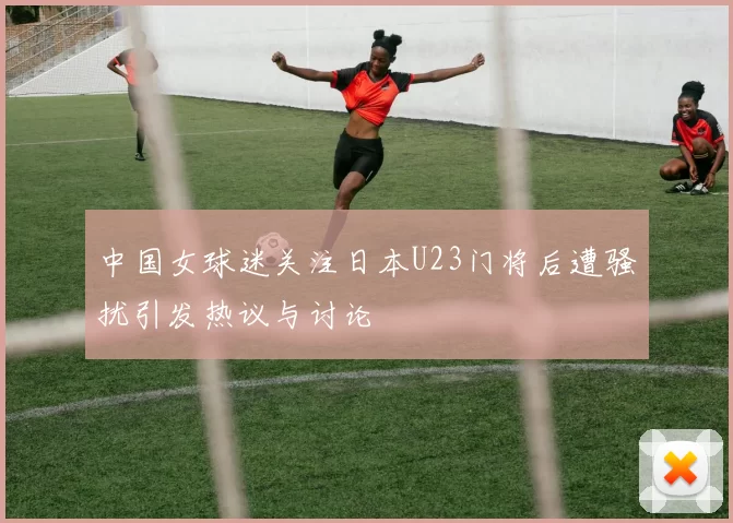 中国女球迷关注日本U23门将后遭骚扰引发热议与讨论