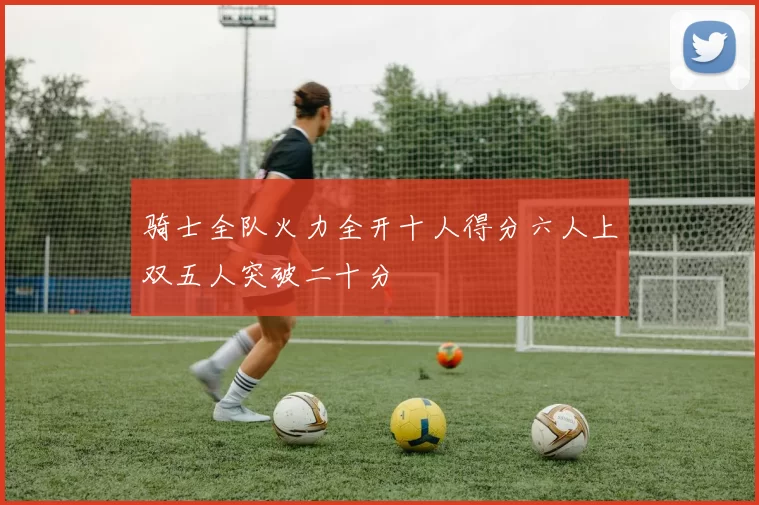 骑士全队火力全开十人得分六人上双五人突破二十分
